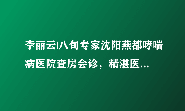 李丽云|八旬专家沈阳燕都哮喘病医院查房会诊，精湛医术更显妙手仁心