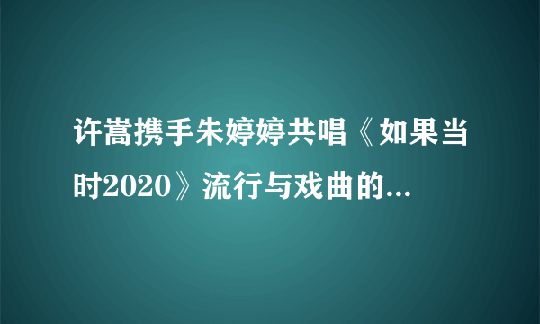 许嵩携手朱婷婷共唱《如果当时2020》流行与戏曲的完美结合