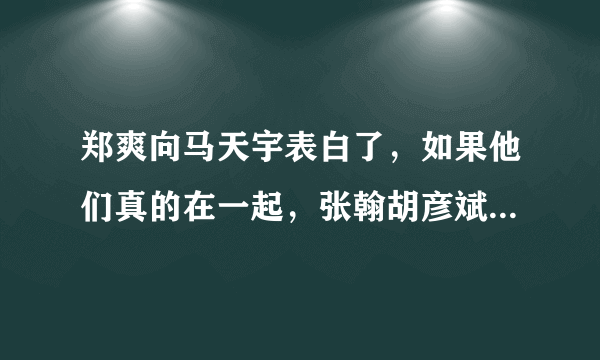 郑爽向马天宇表白了，如果他们真的在一起，张翰胡彦斌要哭了-飞外网