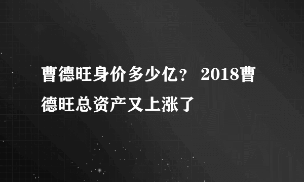 曹德旺身价多少亿？ 2018曹德旺总资产又上涨了