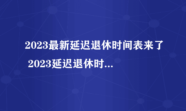 2023最新延迟退休时间表来了 2023延迟退休时间表一览表