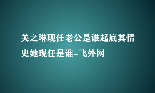 关之琳现任老公是谁起底其情史她现任是谁-飞外网