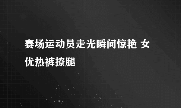 赛场运动员走光瞬间惊艳 女优热裤撩腿