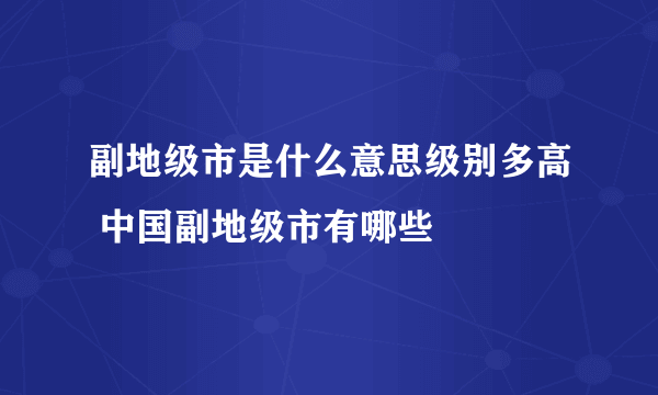 副地级市是什么意思级别多高 中国副地级市有哪些