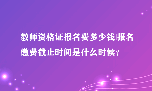 教师资格证报名费多少钱|报名缴费截止时间是什么时候？