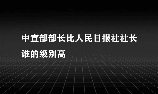 中宣部部长比人民日报社社长谁的级别高