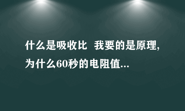 什么是吸收比  我要的是原理,为什么60秒的电阻值和15秒时会不一样?测量的仪器的原理是什么?不是怎么,是为什么?比值大于1.3我知道