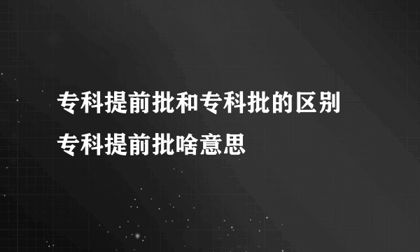 专科提前批和专科批的区别 专科提前批啥意思