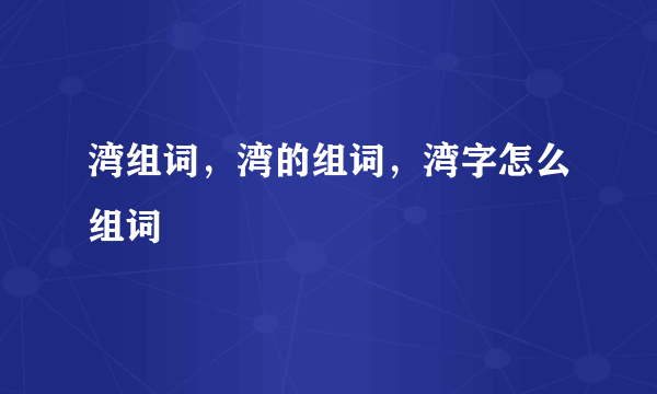 湾组词，湾的组词，湾字怎么组词