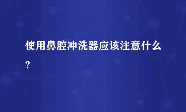 使用鼻腔冲洗器应该注意什么？