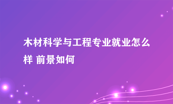 木材科学与工程专业就业怎么样 前景如何