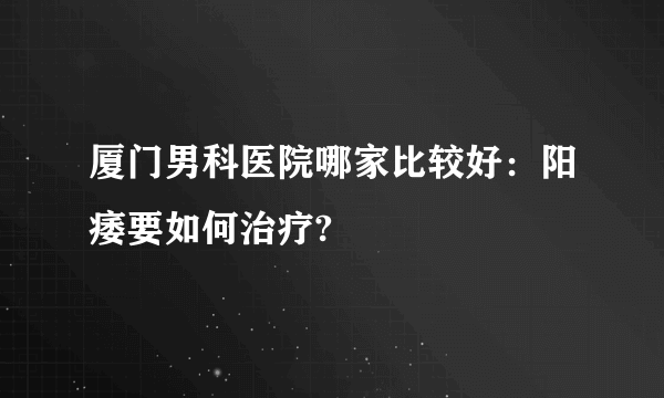 厦门男科医院哪家比较好：阳痿要如何治疗?