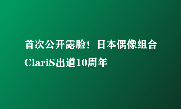 首次公开露脸！日本偶像组合ClariS出道10周年