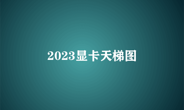 2023显卡天梯图