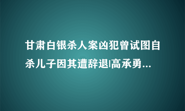 甘肃白银杀人案凶犯曾试图自杀儿子因其遭辞退|高承勇|家属|法院_飞外新闻