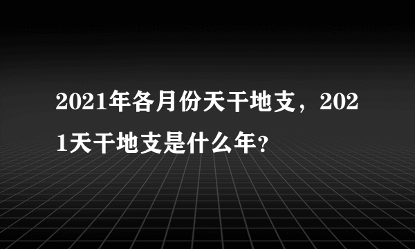 2021年各月份天干地支，2021天干地支是什么年？