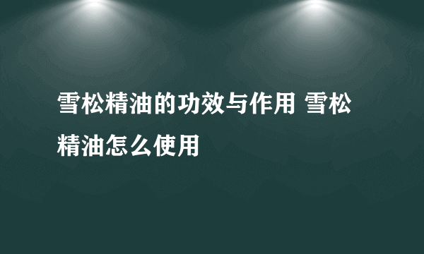 雪松精油的功效与作用 雪松精油怎么使用