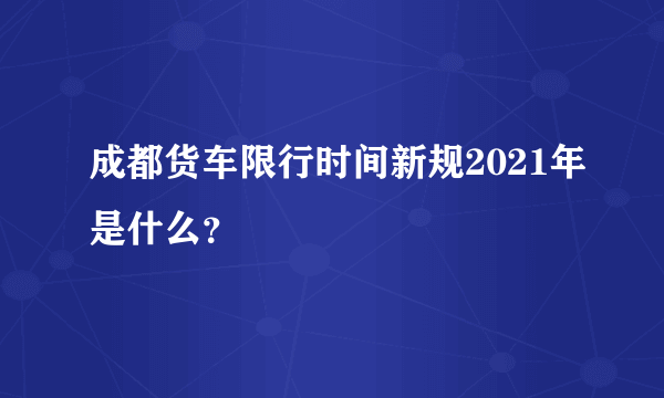 成都货车限行时间新规2021年是什么？