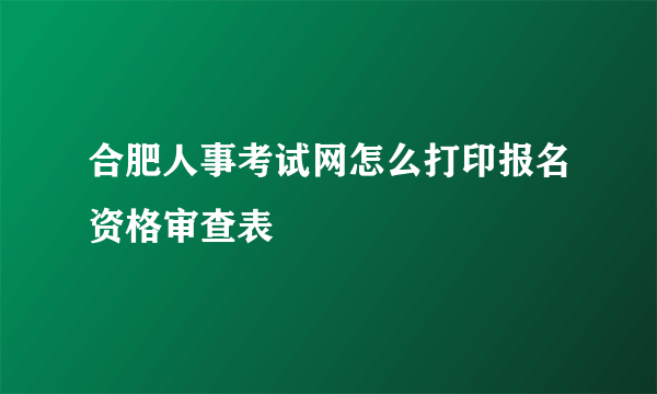 合肥人事考试网怎么打印报名资格审查表