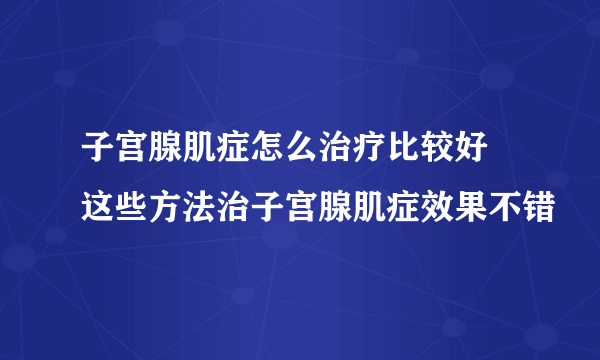 子宫腺肌症怎么治疗比较好 这些方法治子宫腺肌症效果不错