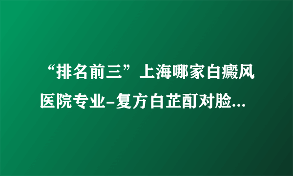 “排名前三”上海哪家白癜风医院专业-复方白芷酊对脸上的白斑有用吗