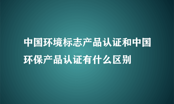 中国环境标志产品认证和中国环保产品认证有什么区别