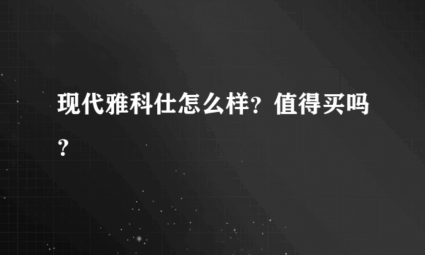 现代雅科仕怎么样？值得买吗？