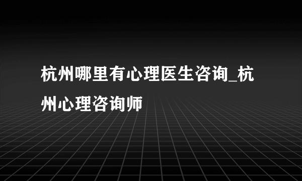 杭州哪里有心理医生咨询_杭州心理咨询师