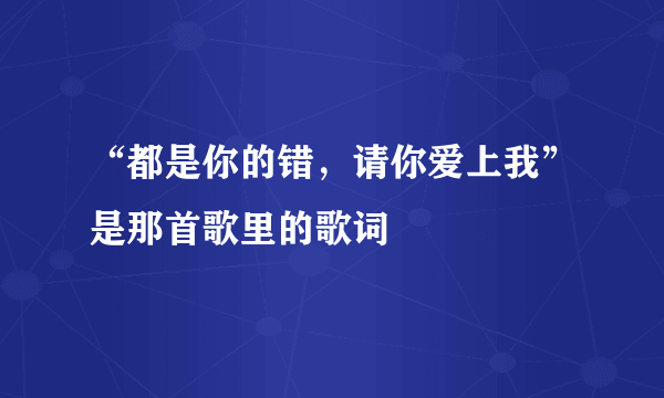 “都是你的错，请你爱上我”是那首歌里的歌词