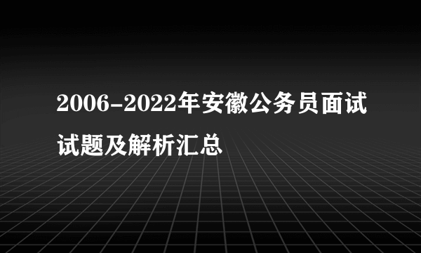 2006-2022年安徽公务员面试试题及解析汇总