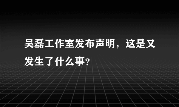 吴磊工作室发布声明，这是又发生了什么事？