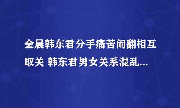 金晨韩东君分手痛苦闹翻相互取关 韩东君男女关系混乱劈腿是造谣