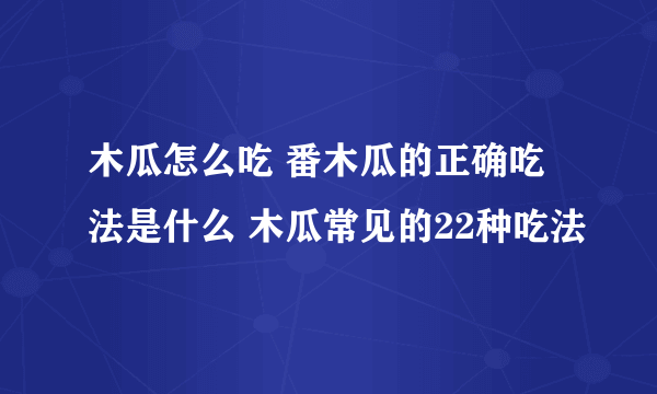 木瓜怎么吃 番木瓜的正确吃法是什么 木瓜常见的22种吃法