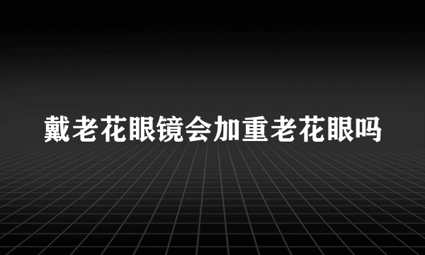 戴老花眼镜会加重老花眼吗