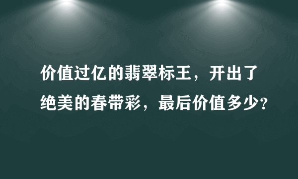 价值过亿的翡翠标王，开出了绝美的春带彩，最后价值多少？