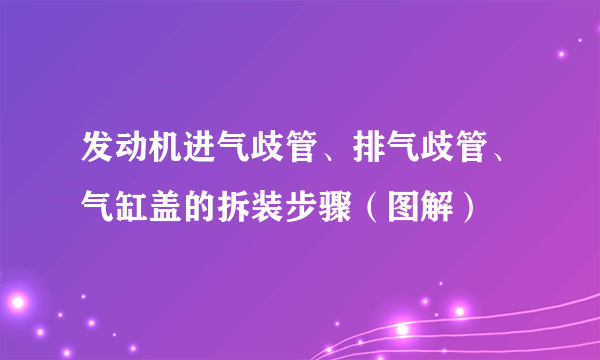 发动机进气歧管、排气歧管、气缸盖的拆装步骤（图解）