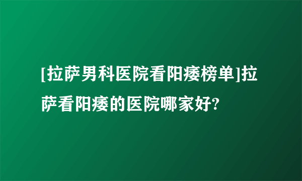 [拉萨男科医院看阳痿榜单]拉萨看阳痿的医院哪家好?