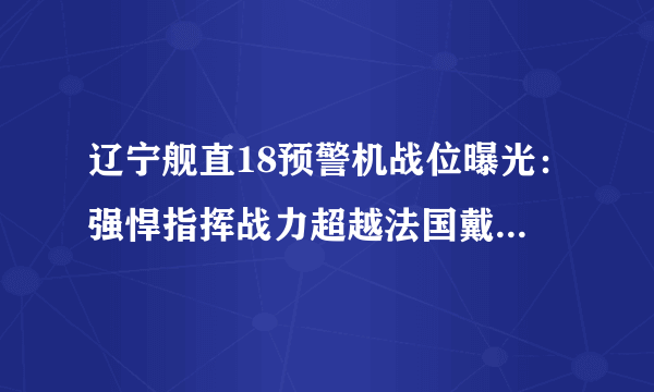 辽宁舰直18预警机战位曝光：强悍指挥战力超越法国戴高乐号！