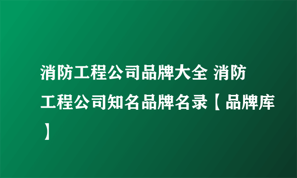 消防工程公司品牌大全 消防工程公司知名品牌名录【品牌库】