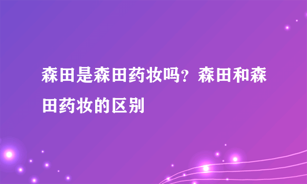 森田是森田药妆吗？森田和森田药妆的区别