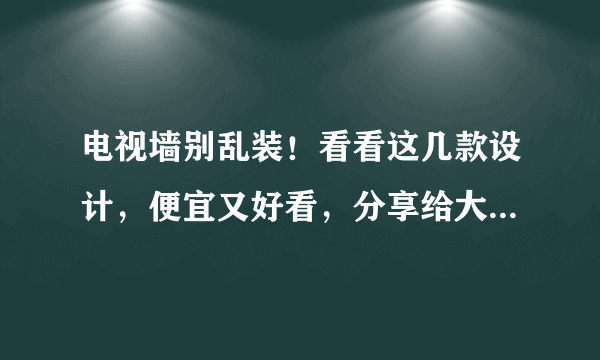 电视墙别乱装！看看这几款设计，便宜又好看，分享给大家做参考！