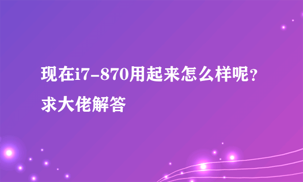 现在i7-870用起来怎么样呢？求大佬解答