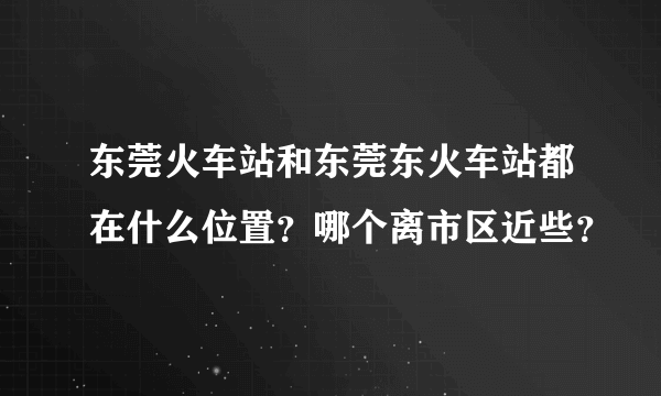 东莞火车站和东莞东火车站都在什么位置？哪个离市区近些？