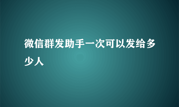 微信群发助手一次可以发给多少人