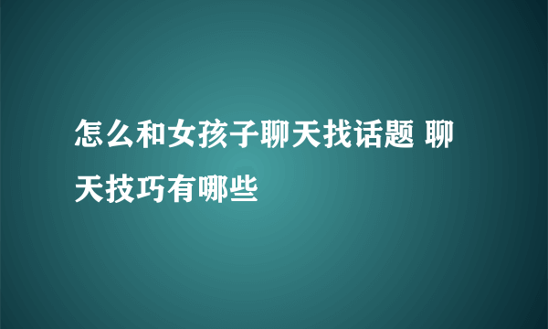 怎么和女孩子聊天找话题 聊天技巧有哪些