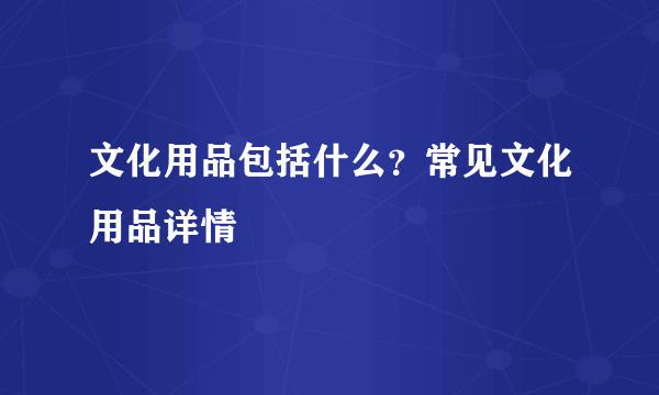 文化用品包括什么？常见文化用品详情