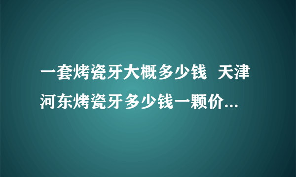 一套烤瓷牙大概多少钱  天津河东烤瓷牙多少钱一颗价格表2022