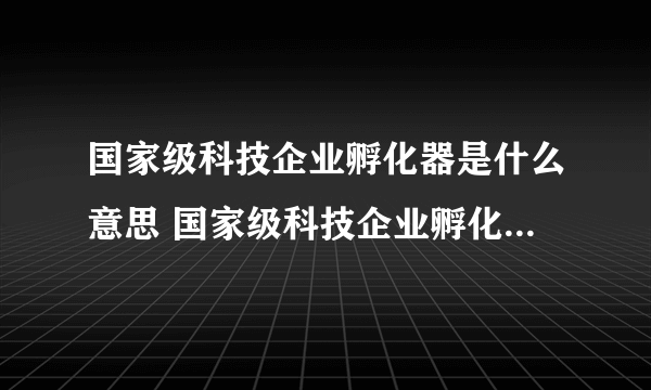 国家级科技企业孵化器是什么意思 国家级科技企业孵化器认定条件_税收优惠政策_名单