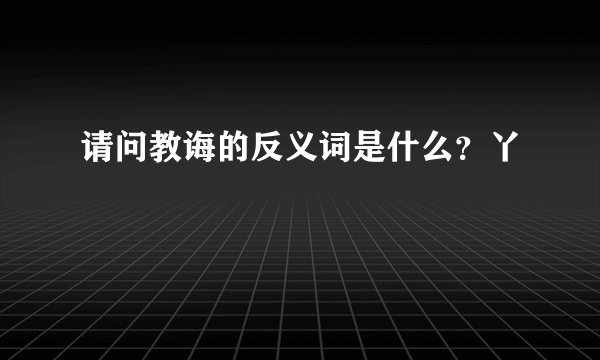 请问教诲的反义词是什么？丫