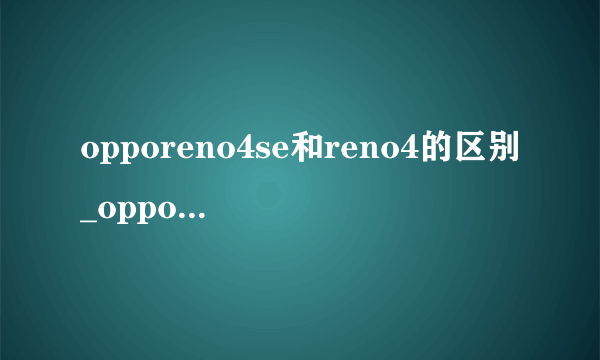 opporeno4se和reno4的区别_oppo reno4se和reno4哪个好